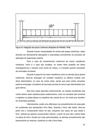 42
Figura 4.3: Galgação das placas cerâmicas (Adaptado de CHAVES, 1979)
Quando houver necessidades de cortes das peças cerâmicas, estes
deverão ser devidamente planejados e executados previamente ao processo da
aplicação da argamassa colante.
Para o caso de revestimentos cerâmicos de menor resistência
mecânica, como é o caso dos azulejos, os cortes retos poderão ser feitos
empregando-se o riscador (com ponta de vídea), e a torquês quando necessitar
de arremates circulares.
Quando a peça for de maior resistência como os demais tipos placas
cerâmicas, deve-se empregar um cortador mecânico ou elétrico (makita com
disco diamantado), no caso de cortes retos, sendo que para cortes circulares
pode-se empregar a furadeira de bancada provida de serra copo diamantada com
guia interna.
Nos dois casos descritos anteriormente, as arestas resultantes dos
cortes devem estar cobertas pelos acabamentos, como as canoplas das torneiras
e registros ou pelas placas ou espelhos das caixas de luz, de modo que resultem
em arremates perfeitos.
Internamente, existe uma diferença nos procedimentos de execução
em ambientes que apresentam forro falso. Quando o forro não existe, deve-se
partir com o componente inteiro do teto, enquanto nos casos em que exista o
forro, utilizam-se apenas componentes inteiros, a partir do piso até a última fiada
na altura do forro. Exceto por esta particularidade, os demais procedimentos são
basicamente os mesmos, existindo ou não o forro falso.
 