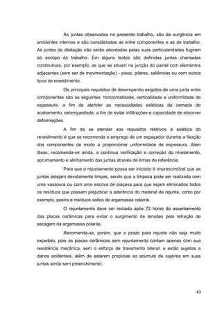 43
As juntas observadas no presente trabalho, são de surgência em
ambientes internos e são consideradas as entre componentes e as de trabalho.
As juntas de dilatação não serão abordadas pelas suas particularidades fugirem
ao escopo do trabalho. Em alguns textos são definidas juntas chamadas
construtivas, por exemplo, as que se situam na junção do painel com elementos
adjacentes (sem ser de movimentação) - pisos, pilares, saliências ou com outros
tipos de revestimento.
Os principais requisitos de desempenho exigidos de uma junta entre
componentes são os seguintes: horizontalidade, verticalidade e uniformidade de
espessura, a fim de atender as necessidades estéticas da camada de
acabamento; estanqueidade, a fim de evitar infiltrações e capacidade de absorver
deformações.
A fim de se atender aos requisitos relativos à estética do
revestimento é que se recomenda o emprego de um espaçador durante a fixação
dos componentes de modo a proporcionar uniformidade de espessura. Além
disso, recomenda-se ainda, a contínua verificação e correção do nivelamento,
aprumamento e alinhamento das juntas através de linhas de referência.
Para que o rejuntamento possa ser iniciado é imprescindível que as
juntas estejam devidamente limpas, sendo que a limpeza pode ser realizada com
uma vassoura ou com uma escova de piaçava para que sejam eliminados todos
os resíduos que possam prejudicar a aderência do material de rejunte, como por
exemplo, poeira e resíduos soltos de argamassa colante.
O rejuntamento deve ser iniciado após 72 horas do assentamento
das placas cerâmicas para evitar o surgimento de tensões pela retração de
secagem da argamassa colante.
Recomenda-se, porém, que o prazo para rejunte não seja muito
excedido, pois as placas cerâmicas sem rejuntamento contam apenas com sua
resistência mecânica, sem o esforço de travamento lateral, e estão sujeitas a
danos acidentais, além de estarem propícias ao acúmulo de sujeiras em suas
juntas ainda sem preenchimento.
 