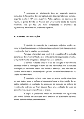 44
A argamassa de rejuntamento deve ser preparada conforme
indicações do fabricante e deve ser aplicada com desempenadeira de borracha,
seguindo ângulo de 45º com a superfície. Após a aplicação da argamassa de
rejunte, as juntas deverão ser frisadas com um pequeno bastão de madeira
recurvado, para que haja uma maior compacidade da argamassa de
rejuntamento, diminuindo sua porosidade superficial.
4.3 CONTROLE DE EXECUÇÃO
O controle da execução do revestimento cerâmico envolve um
conjunto de ações realizadas em todas as etapas: antes do início da execução do
revestimento, durante e após a sua conclusão.
Para que este controle seja possível, é necessário definir quais são
os itens que devem ser verificados e os limites de tolerância para cada um deles.
É importante manter o registro de todas as inspeções realizadas.
O controle realizado antes do início da execução do revestimento
cerâmico envolve a verificação de todos os itens necessários para a adequada
realização das atividades. Tendo sido iniciado a execução, deve ser feito um
controle durante todo o processo para a garantia do atendimento observada no
projeto do revestimento.
É importante, portanto nesta etapa, considerar os diferentes níveis
em que devem atuar o profissional responsável para a determinação de um
padrão satisfatório de aceitação dos processos de execução do sistema de
revestimento cerâmico, ao final, deve-se fazer uma avaliação de todas as
especificações previamente definidas no projeto.
A seguir, é apresentado “check list” simplificado com alguns itens
para melhor controle das atividades dessa execução do revestimento cerâmico
interno definindo as três diferentes etapas .
 