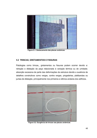 48
Figura 5.1: Destacamento das placas cerâmicas
5.2 TRINCAS, GRETAMENTOS E FISSURAS
Patologias como trincas,, gretamentos ou fissuras podem ocorrer devido a:
retração e dilatação da peça relacionada à variação térmica ou de umidade;
absorção excessiva de parte das deformações da estrutura devido a ausência de
detalhes construtivos como vergas, contra vergas, pingadeiras, platibandas ou
juntas de dilatação, principalmente nos primeiros e últimos andares dos edifícios.
Figura 5.2: Surgência de trincas nas placas cerâmicas
 