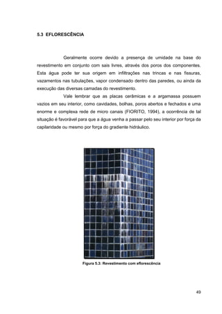 49
5.3 EFLORESCÊNCIA
Geralmente ocorre devido a presença de umidade na base do
revestimento em conjunto com sais livres, através dos poros dos componentes.
Esta água pode ter sua origem em infiltrações nas trincas e nas fissuras,
vazamentos nas tubulações, vapor condensado dentro das paredes, ou ainda da
execução das diversas camadas do revestimento.
Vale lembrar que as placas cerâmicas e a argamassa possuem
vazios em seu interior, como cavidades, bolhas, poros abertos e fechados e uma
enorme e complexa rede de micro canais (FIORITO, 1994), a ocorrência de tal
situação é favorável para que a água venha a passar pelo seu interior por força da
capilaridade ou mesmo por força do gradiente hidráulico.
Figura 5.3: Revestimento com eflorescência
 