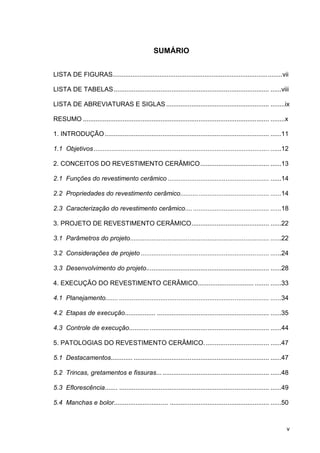 v
SUMÁRIO
LISTA DE FIGURAS..............................................................................................vii
LISTA DE TABELAS...................................................................................... ......viii
LISTA DE ABREVIATURAS E SIGLAS ......................................................... ........ix
RESUMO ....................................................................................................... ........x
1. INTRODUÇÃO........................................................................................... ......11
1.1 Objetivos ................................................................................................. ......12
2. CONCEITOS DO REVESTIMENTO CERÂMICO...................................... ......13
2.1 Funções do revestimento cerâmico ........................................................ ......14
2.2 Propriedades do revestimento cerâmico................................................. ......14
2.3 Caracterização do revestimento cerâmico.... .......................................... ......18
3. PROJETO DE REVESTIMENTO CERÂMICO........................................... ......22
3.1 Parâmetros do projeto............................................................................. ......22
3.2 Considerações de projeto ....................................................................... ......24
3.3 Desenvolvimento do projeto.................................................................... ......28
4. EXECUÇÃO DO REVESTIMENTO CERÂMICO............................... ........ ......33
4.1 Planejamento....... ................................................................................... ......34
4.2 Etapas de execução................. .............................................................. ......35
4.3 Controle de execução........... .................................................................. ......44
5. PATOLOGIAS DO REVESTIMENTO CERÂMICO.................................... ......47
5.1 Destacamentos............ ........................................................................... ......47
5.2 Trincas, gretamentos e fissuras... ........................................................... ......48
5.3 Eflorescência....... ................................................................................... ......49
5.4 Manchas e bolor.............................. ....................................................... ......50
 