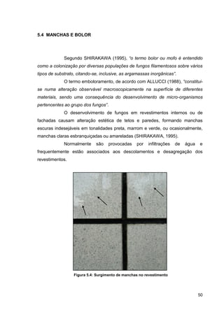 50
5.4 MANCHAS E BOLOR
Segundo SHIRAKAWA (1995), “o termo bolor ou mofo é entendido
como a colonização por diversas populações de fungos filamentosos sobre vários
tipos de substrato, citando-se, inclusive, as argamassas inorgânicas”.
O termo emboloramento, de acordo com ALLUCCI (1988), “constitui-
se numa alteração observável macroscopicamente na superfície de diferentes
materiais, sendo uma consequência do desenvolvimento de micro-organismos
pertencentes ao grupo dos fungos”.
O desenvolvimento de fungos em revestimentos internos ou de
fachadas causam alteração estética de tetos e paredes, formando manchas
escuras indesejáveis em tonalidades preta, marrom e verde, ou ocasionalmente,
manchas claras esbranquiçadas ou amareladas (SHIRAKAWA, 1995).
Normalmente são provocadas por infiltrações de água e
frequentemente estão associados aos descolamentos e desagregação dos
revestimentos.
Figura 5.4: Surgimento de manchas no revestimento
 