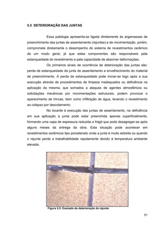 51
5.5 DETERIORAÇÃO DAS JUNTAS
Essa patologia apresenta-se ligada diretamente às argamassas de
preenchimento das juntas de assentamento (rejuntes) e de movimentação, porém,
compromete diretamente o desempenho do sistema de revestimentos cerâmico
de um modo geral, já que estes componentes são responsáveis pela
estanqueidade do revestimento e pela capacidade de absorver deformações.
Os primeiros sinais de ocorrência de deterioração das juntas são:
perda de estanqueidade da junta de assentamento e envelhecimento do material
de preenchimento. A perda da estanqueidade pode iniciar-se logo após a sua
execução através de procedimentos de limpeza inadequados ou deficiência na
aplicação da mesma, que somados a ataques de agentes atmosféricos ou
solicitações mecânicas por movimentações estruturais, podem provocar o
aparecimento de trincas, bem como infiltração de água, levando o revestimento
ao colapso por descolamento.
No tocante à execução das juntas de assentamento, na deficiência
em sua aplicação a junta pode estar preenchida apenas superficialmente,
formando uma capa de espessura reduzida e frágil que pode desagregar-se após
alguns meses da entrega da obra. Esta situação pode acontecer em
revestimentos cerâmicos tipo porcelanato onde a junta é muito estreita ou quando
o rejunte perde a trabalhabilidade rapidamente devido à temperatura ambiente
elevada.
Figura 5.5: Exemplo de deterioração do rejunte
 