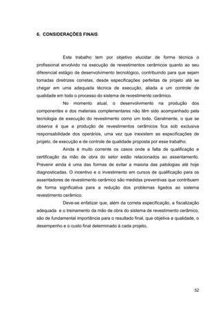 52
6. CONSIDERAÇÕES FINAIS
Este trabalho tem por objetivo elucidar de forma técnica o
profissional envolvido na execução de revestimentos cerâmicos quanto ao seu
diferencial estágio de desenvolvimento tecnológico, contribuindo para que sejam
tomadas diretrizes corretas, desde especificações perfeitas de projeto até se
chegar em uma adequada técnica de execução, aliada a um controle de
qualidade em todo o processo do sistema de revestimento cerâmico.
No momento atual, o desenvolvimento na produção dos
componentes e dos materiais complementares não têm sido acompanhado pela
tecnologia de execução do revestimento como um todo. Geralmente, o que se
observa é que a produção de revestimentos cerâmicos fica sob exclusiva
responsabilidade dos operários, uma vez que inexistem as especificações de
projeto, de execução e de controle de qualidade proposta por esse trabalho.
Ainda é muito corrente os casos onde a falta de qualificação e
certificação da mão de obra do setor estão relacionados ao assentamento.
Prevenir ainda é uma das formas de evitar a maioria das patologias até hoje
diagnosticadas. O incentivo e o investimento em cursos de qualificação para os
assentadores de revestimento cerâmico são medidas preventivas que contribuem
de forma significativa para a redução dos problemas ligados ao sistema
revestimento cerâmico.
Deve-se enfatizar que, além da correta especificação, a fiscalização
adequada e o treinamento da mão de obra do sistema de revestimento cerâmico,
são de fundamental importância para o resultado final, que objetiva a qualidade, o
desempenho e o custo final determinado à cada projeto.
 