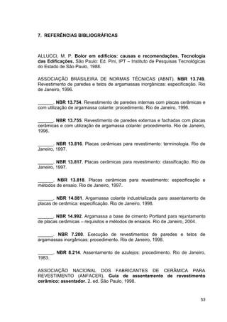 53
7. REFERÊNCIAS BIBLIOGRÁFICAS
ALLUCCI, M. P. Bolor em edifícios: causas e recomendações. Tecnologia
das Edificações. São Paulo: Ed. Pini, IPT – Instituto de Pesquisas Tecnológicas
do Estado de São Paulo, 1988.
ASSOCIAÇÃO BRASILEIRA DE NORMAS TÉCNICAS (ABNT). NBR 13.749.
Revestimento de paredes e tetos de argamassas inorgânicas: especificação. Rio
de Janeiro, 1996.
______. NBR 13.754. Revestimento de paredes internas com placas cerâmicas e
com utilização de argamassa colante: procedimento. Rio de Janeiro, 1996.
______. NBR 13.755. Revestimento de paredes externas e fachadas com placas
cerâmicas e com utilização de argamassa colante: procedimento. Rio de Janeiro,
1996.
______. NBR 13.816. Placas cerâmicas para revestimento: terminologia. Rio de
Janeiro, 1997.
______. NBR 13.817. Placas cerâmicas para revestimento: classificação. Rio de
Janeiro, 1997.
______. NBR 13.818. Placas cerâmicas para revestimento: especificação e
métodos de ensaio. Rio de Janeiro, 1997.
______. NBR 14.081. Argamassa colante industrializada para assentamento de
placas de cerâmica: especificação. Rio de Janeiro, 1998.
______. NBR 14.992. Argamassa a base de cimento Portland para rejuntamento
de placas cerâmicas – requisitos e métodos de ensaios. Rio de Janeiro, 2004.
______. NBR 7.200. Execução de revestimentos de paredes e tetos de
argamassas inorgânicas: procedimento. Rio de Janeiro, 1998.
______. NBR 8.214. Assentamento de azulejos: procedimento. Rio de Janeiro,
1983.
ASSOCIAÇÃO NACIONAL DOS FABRICANTES DE CERÂMICA PARA
REVESTIMENTO (ANFACER). Guia de assentamento de revestimento
cerâmico: assentador. 2. ed. São Paulo, 1998.
 