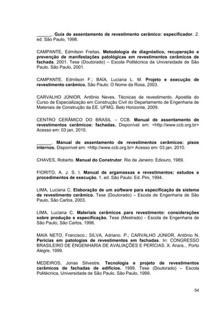 54
______. Guia de assentamento de revestimento cerâmico: especificador. 2.
ed. São Paulo, 1998.
CAMPANTE, Edmilson Freitas. Metodologia de diagnóstico, recuperação e
prevenção de manifestações patológicas em revestimentos cerâmicos de
fachada. 2001. Tese (Doutorado) – Escola Politécnica da Universidade de São
Paulo. São Paulo, 2001.
CAMPANTE, Edmilson F.; BAÍA, Luciana L. M. Projeto e execução de
revestimento cerâmico. São Paulo: O Nome da Rosa, 2003.
CARVALHO JÚNIOR, Antônio Neves. Técnicas de revestimento. Apostila do
Curso de Especialização em Construção Civil do Departamento de Engenharia de
Materiais de Construção da EE. UFMG. Belo Horizonte, 2009.
CENTRO CERÂMICO DO BRASIL – CCB. Manual de assentamento de
revestimentos cerâmicos: fachadas. Disponível em: <http://www.ccb.org.br>
Acesso em: 03 jan. 2010.
______. Manual de assentamento de revestimentos cerâmicos: pisos
internos. Disponível em: <http://www.ccb.org.br> Acesso em: 03 jan. 2010.
CHAVES, Roberto. Manual do Construtor. Rio de Janeiro: Ediouro, 1989.
FIORITO, A. J. S. I. Manual de argamassas e revestimentos: estudos e
procedimentos de execução. 1. ed. São Paulo: Ed. Pini, 1994.
LIMA, Luciana C. Elaboração de um software para especificação de sistema
de revestimento cerâmico. Tese (Doutorado) – Escola de Engenharia de São
Paulo, São Carlos, 2003.
LIMA, Luciana C. Materiais cerâmicos para revestimento: considerações
sobre produção e especificação. Tese (Mestrado) - Escola de Engenharia de
São Paulo, São Carlos, 1998.
MAIA NETO, Francisco.; SILVA, Adriano. P.; CARVALHO JÚNIOR, Antônio N.
Perícias em patologias de revestimentos em fachadas. In: CONGRESSO
BRASILEIRO DE ENGENHARIA DE AVALIAÇÕES E PERÍCIAS. X. Anais... Porto
Alegre, 1999.
MEDEIROS, Jonas Silvestre. Tecnologia e projeto de revestimentos
cerâmicos de fachadas de edifícios. 1999. Tese (Doutorado) – Escola
Politécnica, Universidade de São Paulo. São Paulo, 1999.
 