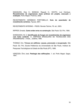 55
NAKAKURA, Elza H.; BANDUK, Ragueb C.; CEOTO, Luiz Henrique.
Revestimentos de argamassas: boas práticas em projeto, execução e
avaliação. Porto Alegre: Prolivros, 2005.
REVESTIMENTO CERÂMICO PORTOBELLO. Guia do assentador de
revestimento cerâmico. Tijucas, 2001.
REVESTIMENTO INTERNO – PISOS. Revista Téchne, 76. ed., 2003.
RIPPER, Ernesto. Como evitar erros na construção. São Paulo: Ed. Pini, 1984.
SHIRAKAWA, M. A. Identificação de fungos em revestimentos de argamassa
com bolor evidente. In: SIMPÓSIO BRASILEIRO DE TECNOLOGIA DAS
ARGAMASSAS. I. Anais....Goiânia, 1995.
THOMAZ, Eric. Trincas em edifícios: causas, prevenção e recuperação. São
Paulo: Ed. Pini, Escola Politécnica da Universidade de São Paulo, Instituto de
Pesquisas Tecnológicas do Estado de São Paulo (IPT), 1989.
VERÇOZA, Ênio José. Patologia das edificações. 1. ed. Porto Alegre: Sagra,
1991.
 