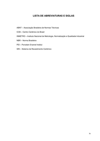 ix
LISTA DE ABREVIATURAS E SIGLAS
ABNT – Associação Brasileira de Normas Técnicas
CCB – Centro Cerâmico do Brasil
INMETRO – Instituto Nacional de Metrologia, Normalização e Qualidade Industrial
NBR – Norma Brasileira
PEI – Porcelain Enamel Institut
SRI – Sistema de Revestimento Cerâmico
 