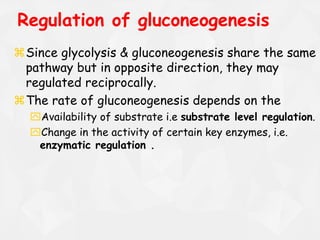 Regulation of gluconeogenesis
Since glycolysis & gluconeogenesis share the same
pathway but in opposite direction, they may
regulated reciprocally.
The rate of gluconeogenesis depends on the
Availability of substrate i.e substrate level regulation.
Change in the activity of certain key enzymes, i.e.
enzymatic regulation .
 