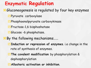 Gluconeogenesis is regulated by four key enzymes
Pyruvate carboxylase
Phosphoenolpyruvate carboxykinase
Fructose-1,6 bisphoshatase
Glucose -6 phosphatase.
By the following mechanisms……
Induction or repression of enzymes. i.e change in the
rate of synthesis of enzymes.
The covalent modification by phosphorylation &
dephosphorylation
Allosteric activation or inhibition.
Enzymatic Regulation
 
