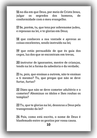 10
16 no dia em que Deus, por meio de Cristo Jesus,
julgar os segredos dos homens, de
conformidade com o meu evangelho.
17 Se, porém, tu, que tens por sobrenome judeu,
e repousas na lei, e te glorias em Deus;
18 que conheces a sua vontade e aprovas as
coisas excelentes, sendo instruído na lei;
19 que estás persuadido de que és guia dos
cegos, luz dos que se encontram em trevas,
20 instrutor de ignorantes, mestre de crianças,
tendo na lei a forma da sabedoria e da verdade;
21 tu, pois, que ensinas a outrem, não te ensinas
a ti mesmo? Tu, que pregas que não se deve
furtar, furtas?
22 Dizes que não se deve cometer adultério e o
cometes? Abominas os ídolos e lhes roubas os
templos?
23 Tu, que te glorias na lei, desonras a Deus pela
transgressão da lei?
24 Pois, como está escrito, o nome de Deus é
blasfemado entre os gentios por vossa causa.
 