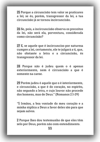 11
25 Porque a circuncisão tem valor se praticares
a lei; se és, porém, transgressor da lei, a tua
circuncisão já se tornou incircuncisão.
26 Se, pois, a incircuncisão observa os preceitos
da lei, não será ela, porventura, considerada
como circuncisão?
27 E, se aquele que é incircunciso por natureza
cumpre a lei, certamente, ele te julgará a ti, que,
não obstante a letra e a circuncisão, és
transgressor da lei.
28 Porque não é judeu quem o é apenas
exteriormente, nem é circuncisão a que é
somente na carne.
29 Porém judeu é aquele que o é interiormente,
e circuncisão, a que é do coração, no espírito,
não segundo a letra, e cujo louvor não procede
dos homens, mas de Deus.” (Romanos 2.1-29)
“1 Irmãos, a boa vontade do meu coração e a
minha súplica a Deus a favor deles são para que
sejam salvos.
2 Porque lhes dou testemunho de que eles têm
zelo por Deus, porém não com entendimento.
 