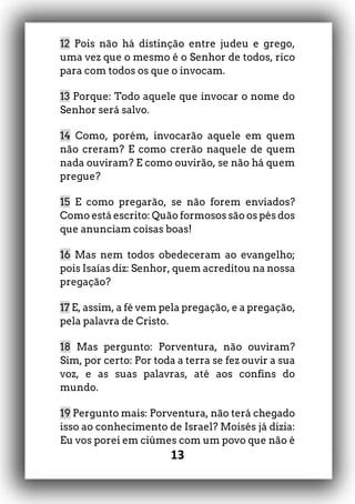 13
12 Pois não há distinção entre judeu e grego,
uma vez que o mesmo é o Senhor de todos, rico
para com todos os que o invocam.
13 Porque: Todo aquele que invocar o nome do
Senhor será salvo.
14 Como, porém, invocarão aquele em quem
não creram? E como crerão naquele de quem
nada ouviram? E como ouvirão, se não há quem
pregue?
15 E como pregarão, se não forem enviados?
Como está escrito: Quão formosos são os pés dos
que anunciam coisas boas!
16 Mas nem todos obedeceram ao evangelho;
pois Isaías diz: Senhor, quem acreditou na nossa
pregação?
17 E, assim, a fé vem pela pregação, e a pregação,
pela palavra de Cristo.
18 Mas pergunto: Porventura, não ouviram?
Sim, por certo: Por toda a terra se fez ouvir a sua
voz, e as suas palavras, até aos confins do
mundo.
19 Pergunto mais: Porventura, não terá chegado
isso ao conhecimento de Israel? Moisés já dizia:
Eu vos porei em ciúmes com um povo que não é
 