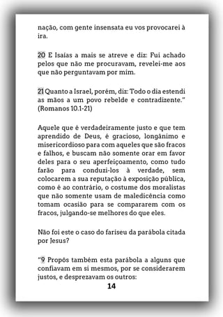 14
nação, com gente insensata eu vos provocarei à
ira.
20 E Isaías a mais se atreve e diz: Fui achado
pelos que não me procuravam, revelei-me aos
que não perguntavam por mim.
21 Quanto a Israel, porém, diz: Todo o dia estendi
as mãos a um povo rebelde e contradizente.”
(Romanos 10.1-21)
Aquele que é verdadeiramente justo e que tem
aprendido de Deus, é gracioso, longânimo e
misericordioso para com aqueles que são fracos
e falhos, e buscam não somente orar em favor
deles para o seu aperfeiçoamento, como tudo
farão para conduzi-los à verdade, sem
colocarem a sua reputação à exposição pública,
como é ao contrário, o costume dos moralistas
que não somente usam de maledicência como
tomam ocasião para se compararem com os
fracos, julgando-se melhores do que eles.
Não foi este o caso do fariseu da parábola citada
por Jesus?
“9 Propôs também esta parábola a alguns que
confiavam em si mesmos, por se considerarem
justos, e desprezavam os outros:
 