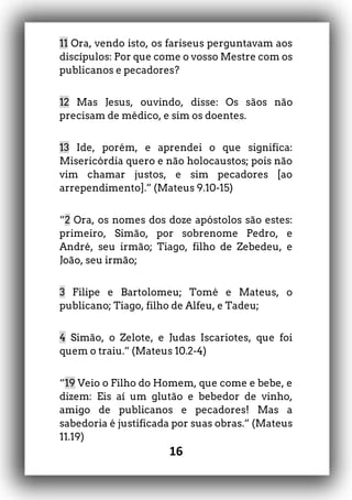 16
11 Ora, vendo isto, os fariseus perguntavam aos
discípulos: Por que come o vosso Mestre com os
publicanos e pecadores?
12 Mas Jesus, ouvindo, disse: Os sãos não
precisam de médico, e sim os doentes.
13 Ide, porém, e aprendei o que significa:
Misericórdia quero e não holocaustos; pois não
vim chamar justos, e sim pecadores [ao
arrependimento].” (Mateus 9.10-15)
“2 Ora, os nomes dos doze apóstolos são estes:
primeiro, Simão, por sobrenome Pedro, e
André, seu irmão; Tiago, filho de Zebedeu, e
João, seu irmão;
3 Filipe e Bartolomeu; Tomé e Mateus, o
publicano; Tiago, filho de Alfeu, e Tadeu;
4 Simão, o Zelote, e Judas Iscariotes, que foi
quem o traiu.” (Mateus 10.2-4)
“19 Veio o Filho do Homem, que come e bebe, e
dizem: Eis aí um glutão e bebedor de vinho,
amigo de publicanos e pecadores! Mas a
sabedoria é justificada por suas obras.” (Mateus
11.19)
 
