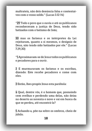 18
maltrateis, não deis denúncia falsa e contentai-
vos com o vosso soldo.” (Lucas 3.12-14)
“29 Todo o povo que o ouviu e até os publicanos
reconheceram a justiça de Deus, tendo sido
batizados com o batismo de João;
30 mas os fariseus e os intérpretes da Lei
rejeitaram, quanto a si mesmos, o desígnio de
Deus, não tendo sido batizados por ele.” (Lucas
7.29,30)
“1 Aproximavam-se de Jesus todos os publicanos
e pecadores para o ouvir.
2 E murmuravam os fariseus e os escribas,
dizendo: Este recebe pecadores e come com
eles.
3 Então, lhes propôs Jesus esta parábola:
4 Qual, dentre vós, é o homem que, possuindo
cem ovelhas e perdendo uma delas, não deixa
no deserto as noventa e nove e vai em busca da
que se perdeu, até encontrá-la?
5 Achando-a, põe-na sobre os ombros, cheio de
júbilo.
 