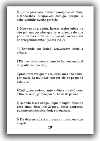 19
6 E, indo para casa, reúne os amigos e vizinhos,
dizendo-lhes: Alegrai-vos comigo, porque já
achei a minha ovelha perdida.
7 Digo-vos que, assim, haverá maior júbilo no
céu por um pecador que se arrepende do que
por noventa e nove justos que não necessitam
de arrependimento.” (Lucas 15.1-7)
“1 Entrando em Jericó, atravessava Jesus a
cidade.
2 Eis que um homem, chamado Zaqueu, maioral
dos publicanos e rico,
3 procurava ver quem era Jesus, mas não podia,
por causa da multidão, por ser ele de pequena
estatura.
4 Então, correndo adiante, subiu a um sicômoro
a fim de vê-lo, porque por ali havia de passar.
5 Quando Jesus chegou àquele lugar, olhando
para cima, disse-lhe: Zaqueu, desce depressa,
pois me convém ficar hoje em tua casa.
6 Ele desceu a toda a pressa e o recebeu com
alegria.
 