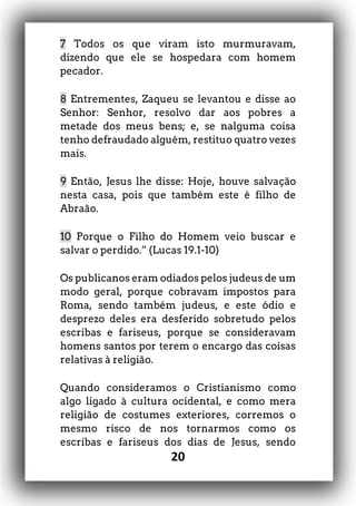 20
7 Todos os que viram isto murmuravam,
dizendo que ele se hospedara com homem
pecador.
8 Entrementes, Zaqueu se levantou e disse ao
Senhor: Senhor, resolvo dar aos pobres a
metade dos meus bens; e, se nalguma coisa
tenho defraudado alguém, restituo quatro vezes
mais.
9 Então, Jesus lhe disse: Hoje, houve salvação
nesta casa, pois que também este é filho de
Abraão.
10 Porque o Filho do Homem veio buscar e
salvar o perdido.” (Lucas 19.1-10)
Os publicanos eram odiados pelos judeus de um
modo geral, porque cobravam impostos para
Roma, sendo também judeus, e este ódio e
desprezo deles era desferido sobretudo pelos
escribas e fariseus, porque se consideravam
homens santos por terem o encargo das coisas
relativas à religião.
Quando consideramos o Cristianismo como
algo ligado à cultura ocidental, e como mera
religião de costumes exteriores, corremos o
mesmo risco de nos tornarmos como os
escribas e fariseus dos dias de Jesus, sendo
 