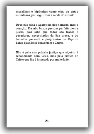 21
moralistas e hipócritas como eles, ou então
mundanos, por seguirmos a moda do mundo.
Deus não olha a aparência dos homens, mas o
coração. Ele não busca pessoas perfeitamente
justas, pois sabe que todos são fracos e
pecadores, necessitados da Sua graça, e do
trabalho paciente e progressivo do Espírito
Santo quando se convertem a Cristo.
Não é pela sua própria justiça que alguém é
reconciliado com Deus, mas pela justiça de
Cristo que lhe é imputada por meio da fé.
 