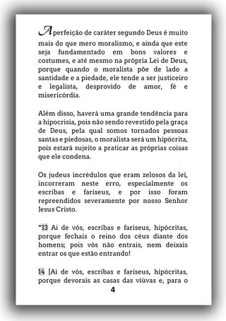 4
Aperfeição de caráter segundo Deus é muito
mais do que mero moralismo, e ainda que este
seja fundamentado em bons valores e
costumes, e até mesmo na própria Lei de Deus,
porque quando o moralista põe de lado a
santidade e a piedade, ele tende a ser justiceiro
e legalista, desprovido de amor, fé e
misericórdia.
Além disso, haverá uma grande tendência para
a hipocrisia, pois não sendo revestido pela graça
de Deus, pela qual somos tornados pessoas
santas e piedosas, o moralista será um hipócrita,
pois estará sujeito a praticar as próprias coisas
que ele condena.
Os judeus incrédulos que eram zelosos da lei,
incorreram neste erro, especialmente os
escribas e fariseus, e por isso foram
repreendidos severamente por nosso Senhor
Jesus Cristo.
“13 Ai de vós, escribas e fariseus, hipócritas,
porque fechais o reino dos céus diante dos
homens; pois vós não entrais, nem deixais
entrar os que estão entrando!
14 [Ai de vós, escribas e fariseus, hipócritas,
porque devorais as casas das viúvas e, para o
 