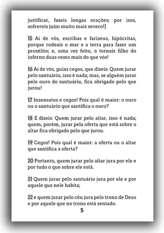 5
justificar, fazeis longas orações; por isso,
sofrereis juízo muito mais severo!]
15 Ai de vós, escribas e fariseus, hipócritas,
porque rodeais o mar e a terra para fazer um
prosélito; e, uma vez feito, o tornais filho do
inferno duas vezes mais do que vós!
16 Ai de vós, guias cegos, que dizeis: Quem jurar
pelo santuário, isso é nada; mas, se alguém jurar
pelo ouro do santuário, fica obrigado pelo que
jurou!
17 Insensatos e cegos! Pois qual é maior: o ouro
ou o santuário que santifica o ouro?
18 E dizeis: Quem jurar pelo altar, isso é nada;
quem, porém, jurar pela oferta que está sobre o
altar fica obrigado pelo que jurou.
19 Cegos! Pois qual é maior: a oferta ou o altar
que santifica a oferta?
20 Portanto, quem jurar pelo altar jura por ele e
por tudo o que sobre ele está.
21 Quem jurar pelo santuário jura por ele e por
aquele que nele habita;
22 e quem jurar pelo céu jura pelo trono de Deus
e por aquele que no trono está sentado.
 