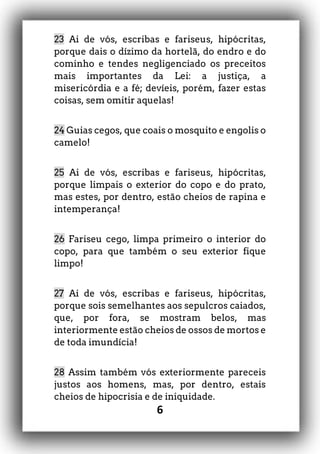 6
23 Ai de vós, escribas e fariseus, hipócritas,
porque dais o dízimo da hortelã, do endro e do
cominho e tendes negligenciado os preceitos
mais importantes da Lei: a justiça, a
misericórdia e a fé; devíeis, porém, fazer estas
coisas, sem omitir aquelas!
24 Guias cegos, que coais o mosquito e engolis o
camelo!
25 Ai de vós, escribas e fariseus, hipócritas,
porque limpais o exterior do copo e do prato,
mas estes, por dentro, estão cheios de rapina e
intemperança!
26 Fariseu cego, limpa primeiro o interior do
copo, para que também o seu exterior fique
limpo!
27 Ai de vós, escribas e fariseus, hipócritas,
porque sois semelhantes aos sepulcros caiados,
que, por fora, se mostram belos, mas
interiormente estão cheios de ossos de mortos e
de toda imundícia!
28 Assim também vós exteriormente pareceis
justos aos homens, mas, por dentro, estais
cheios de hipocrisia e de iniquidade.
 