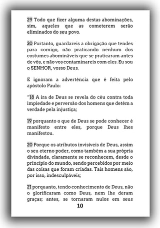 10
29 Todo que fizer alguma destas abominações,
sim, aqueles que as cometerem serão
eliminados do seu povo.
30 Portanto, guardareis a obrigação que tendes
para comigo, não praticando nenhum dos
costumes abomináveis que se praticaram antes
de vós, e não vos contaminareis com eles. Eu sou
o SENHOR, vosso Deus.
E ignoram a advertência que é feita pelo
apóstolo Paulo:
“18 A ira de Deus se revela do céu contra toda
impiedade e perversão dos homens que detêm a
verdade pela injustiça;
19 porquanto o que de Deus se pode conhecer é
manifesto entre eles, porque Deus lhes
manifestou.
20 Porque os atributos invisíveis de Deus, assim
o seu eterno poder, como também a sua própria
divindade, claramente se reconhecem, desde o
princípio do mundo, sendo percebidos por meio
das coisas que foram criadas. Tais homens são,
por isso, indesculpáveis;
21 porquanto, tendo conhecimento de Deus, não
o glorificaram como Deus, nem lhe deram
graças; antes, se tornaram nulos em seus
 
