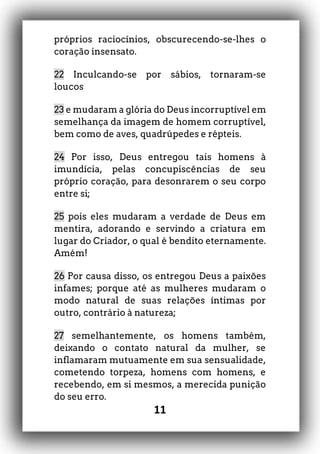 11
próprios raciocínios, obscurecendo-se-lhes o
coração insensato.
22 Inculcando-se por sábios, tornaram-se
loucos
23 e mudaram a glória do Deus incorruptível em
semelhança da imagem de homem corruptível,
bem como de aves, quadrúpedes e répteis.
24 Por isso, Deus entregou tais homens à
imundícia, pelas concupiscências de seu
próprio coração, para desonrarem o seu corpo
entre si;
25 pois eles mudaram a verdade de Deus em
mentira, adorando e servindo a criatura em
lugar do Criador, o qual é bendito eternamente.
Amém!
26 Por causa disso, os entregou Deus a paixões
infames; porque até as mulheres mudaram o
modo natural de suas relações íntimas por
outro, contrário à natureza;
27 semelhantemente, os homens também,
deixando o contato natural da mulher, se
inflamaram mutuamente em sua sensualidade,
cometendo torpeza, homens com homens, e
recebendo, em si mesmos, a merecida punição
do seu erro.
 