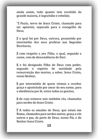 13
ainda assim, tudo quanto tem recebido da
grande maioria, é ingratidão e rebelião.
“1 Paulo, servo de Jesus Cristo, chamado para
ser apóstolo, separado para o evangelho de
Deus,
2 o qual foi por Deus, outrora, prometido por
intermédio dos seus profetas nas Sagradas
Escrituras,
3 com respeito a seu Filho, o qual, segundo a
carne, veio da descendência de Davi
4 e foi designado Filho de Deus com poder,
segundo o espírito de santidade pela
ressurreição dos mortos, a saber, Jesus Cristo,
nosso Senhor,
5 por intermédio de quem viemos a receber
graça e apostolado por amor do seu nome, para
a obediência por fé, entre todos os gentios,
6 de cujo número sois também vós, chamados
para serdes de Jesus Cristo.
7 A todos os amados de Deus, que estais em
Roma, chamados para serdes santos, graça a vós
outros e paz, da parte de Deus, nosso Pai, e do
Senhor Jesus Cristo.
 