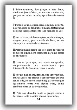 14
8 Primeiramente, dou graças a meu Deus,
mediante Jesus Cristo, no tocante a todos vós,
porque, em todo o mundo, é proclamada a vossa
fé.
9 Porque Deus, a quem sirvo em meu espírito,
no evangelho de seu Filho, é minha testemunha
de como incessantemente faço menção de vós
10 em todas as minhas orações, suplicando que,
nalgum tempo, pela vontade de Deus, se me
ofereça boa ocasião de visitar-vos.
11 Porque muito desejo ver-vos, a fim de repartir
convosco algum dom espiritual, para que sejais
confirmados,
12 isto é, para que, em vossa companhia,
reciprocamente nos confortemos por
intermédio da fé mútua, vossa e minha.
13 Porque não quero, irmãos, que ignoreis que,
muitas vezes, me propus ir ter convosco (no que
tenho sido, até agora, impedido), para conseguir
igualmente entre vós algum fruto, como
também entre os outros gentios.
14 Pois sou devedor tanto a gregos como a
bárbaros, tanto a sábios como a ignorantes;
 