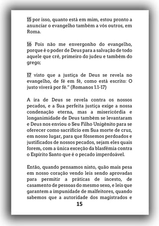 15
15 por isso, quanto está em mim, estou pronto a
anunciar o evangelho também a vós outros, em
Roma.
16 Pois não me envergonho do evangelho,
porque é o poder de Deus para a salvação de todo
aquele que crê, primeiro do judeu e também do
grego;
17 visto que a justiça de Deus se revela no
evangelho, de fé em fé, como está escrito: O
justo viverá por fé.” (Romanos 1.1-17)
A ira de Deus se revela contra os nossos
pecados, e a Sua perfeita justiça exige a nossa
condenação eterna, mas a misericórdia e
longanimidade de Deus também se levantaram
e Deus nos enviou o Seu Filho Unigênito para se
oferecer como sacrifício em Sua morte de cruz,
em nosso lugar, para que fôssemos perdoados e
justificados de nossos pecados, sejam eles quais
forem, com a única exceção da blasfêmia contra
o Espírito Santo que é o pecado imperdoável.
Então, quando pensamos nisto, quão mais pesa
em nosso coração vendo leis sendo aprovadas
para permitir a práticas de incesto, de
casamento de pessoas do mesmo sexo, e leis que
garantem a impunidade de malfeitores, quando
sabemos que a autoridade dos magistrados e
 