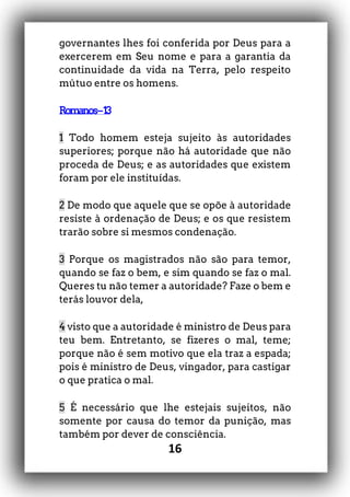 16
governantes lhes foi conferida por Deus para a
exercerem em Seu nome e para a garantia da
continuidade da vida na Terra, pelo respeito
mútuo entre os homens.
Romanos–13
1 Todo homem esteja sujeito às autoridades
superiores; porque não há autoridade que não
proceda de Deus; e as autoridades que existem
foram por ele instituídas.
2 De modo que aquele que se opõe à autoridade
resiste à ordenação de Deus; e os que resistem
trarão sobre si mesmos condenação.
3 Porque os magistrados não são para temor,
quando se faz o bem, e sim quando se faz o mal.
Queres tu não temer a autoridade? Faze o bem e
terás louvor dela,
4 visto que a autoridade é ministro de Deus para
teu bem. Entretanto, se fizeres o mal, teme;
porque não é sem motivo que ela traz a espada;
pois é ministro de Deus, vingador, para castigar
o que pratica o mal.
5 É necessário que lhe estejais sujeitos, não
somente por causa do temor da punição, mas
também por dever de consciência.
 