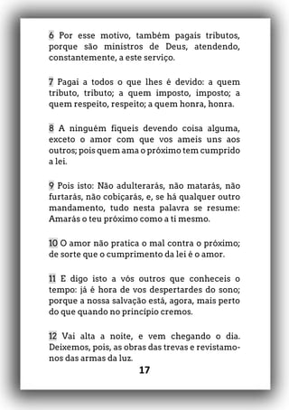 17
6 Por esse motivo, também pagais tributos,
porque são ministros de Deus, atendendo,
constantemente, a este serviço.
7 Pagai a todos o que lhes é devido: a quem
tributo, tributo; a quem imposto, imposto; a
quem respeito, respeito; a quem honra, honra.
8 A ninguém fiqueis devendo coisa alguma,
exceto o amor com que vos ameis uns aos
outros; pois quem ama o próximo tem cumprido
a lei.
9 Pois isto: Não adulterarás, não matarás, não
furtarás, não cobiçarás, e, se há qualquer outro
mandamento, tudo nesta palavra se resume:
Amarás o teu próximo como a ti mesmo.
10 O amor não pratica o mal contra o próximo;
de sorte que o cumprimento da lei é o amor.
11 E digo isto a vós outros que conheceis o
tempo: já é hora de vos despertardes do sono;
porque a nossa salvação está, agora, mais perto
do que quando no princípio cremos.
12 Vai alta a noite, e vem chegando o dia.
Deixemos, pois, as obras das trevas e revistamo-
nos das armas da luz.
 