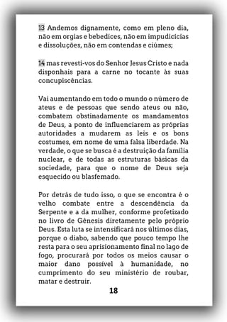 18
13 Andemos dignamente, como em pleno dia,
não em orgias e bebedices, não em impudicícias
e dissoluções, não em contendas e ciúmes;
14 mas revesti-vos do Senhor Jesus Cristo e nada
disponhais para a carne no tocante às suas
concupiscências.
Vai aumentando em todo o mundo o número de
ateus e de pessoas que sendo ateus ou não,
combatem obstinadamente os mandamentos
de Deus, a ponto de influenciarem as próprias
autoridades a mudarem as leis e os bons
costumes, em nome de uma falsa liberdade. Na
verdade, o que se busca é a destruição da família
nuclear, e de todas as estruturas básicas da
sociedade, para que o nome de Deus seja
esquecido ou blasfemado.
Por detrás de tudo isso, o que se encontra é o
velho combate entre a descendência da
Serpente e a da mulher, conforme profetizado
no livro de Gênesis diretamente pelo próprio
Deus. Esta luta se intensificará nos últimos dias,
porque o diabo, sabendo que pouco tempo lhe
resta para o seu aprisionamento final no lago de
fogo, procurará por todos os meios causar o
maior dano possível à humanidade, no
cumprimento do seu ministério de roubar,
matar e destruir.
 