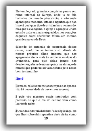 19
Ele tem logrado grandes conquistas para o seu
reino infernal na Europa, onde já se fala
inclusive de mundo pós-cristão, e não mais
apenas pós-moderno. Isto não significa que não
haverá qualquer tipo de cristianismo no mundo,
mas que o evangelho, a igreja e o próprio Cristo
estarão cada vez mais esquecidos nos corações
daqueles cujos ancestrais foram até mesmo
grandes servos de Deus.
Sabendo de antemão da ocorrência destas
coisas, conforme as temos visto diante de
nossos próprios olhos, importa que nos
apegarmos ainda mais às verdades ouvidas do
Evangelho, para que delas jamais nos
desviemos, a bem de nossas próprias almas, e de
muitos que poderão ser alcançados pelo nosso
bom testemunho.
1Tes–5
1 Irmãos, relativamente aos tempos e às épocas,
não há necessidade de que eu vos escreva;
2 pois vós mesmos estais inteirados com
precisão de que o Dia do Senhor vem como
ladrão de noite.
3 Quando andarem dizendo: Paz e segurança, eis
que lhes sobrevirá repentina destruição, como
 