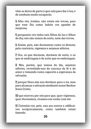 20
vêm as dores de parto à que está para dar à luz; e
de nenhum modo escaparão.
4 Mas vós, irmãos, não estais em trevas, para
que esse Dia como ladrão vos apanhe de
surpresa;
5 porquanto vós todos sois filhos da luz e filhos
do dia; nós não somos da noite, nem das trevas.
6 Assim, pois, não durmamos como os demais;
pelo contrário, vigiemos e sejamos sóbrios.
7 Ora, os que dormem, dormem de noite, e os
que se embriagam é de noite que se embriagam.
8 Nós, porém, que somos do dia, sejamos
sóbrios, revestindo-nos da couraça da fé e do
amor e tomando como capacete a esperança da
salvação;
9 porque Deus não nos destinou para a ira, mas
para alcançar a salvação mediante nosso Senhor
Jesus Cristo,
10 que morreu por nós para que, quer vigiemos,
quer durmamos, vivamos em união com ele.
11 Consolai-vos, pois, uns aos outros e edificai-
vos reciprocamente, como também estais
fazendo.
 