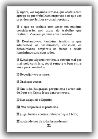 21
12 Agora, vos rogamos, irmãos, que acateis com
apreço os que trabalham entre vós e os que vos
presidem no Senhor e vos admoestam;
13 e que os tenhais com amor em máxima
consideração, por causa do trabalho que
realizam. Vivei em paz uns com os outros.
14 Exortamo-vos, também, irmãos, a que
admoesteis os insubmissos, consoleis os
desanimados, ampareis os fracos e sejais
longânimos para com todos.
15 Evitai que alguém retribua a outrem mal por
mal; pelo contrário, segui sempre o bem entre
vós e para com todos.
16 Regozijai-vos sempre.
17 Orai sem cessar.
18 Em tudo, dai graças, porque esta é a vontade
de Deus em Cristo Jesus para convosco.
19 Não apagueis o Espírito.
20 Não desprezeis as profecias;
21 julgai todas as coisas, retende o que é bom;
22 abstende-vos de toda forma de mal.
 
