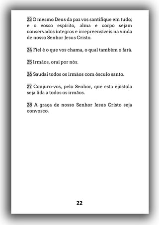 22
23 O mesmo Deus da paz vos santifique em tudo;
e o vosso espírito, alma e corpo sejam
conservados íntegros e irrepreensíveis na vinda
de nosso Senhor Jesus Cristo.
24 Fiel é o que vos chama, o qual também o fará.
25 Irmãos, orai por nós.
26 Saudai todos os irmãos com ósculo santo.
27 Conjuro-vos, pelo Senhor, que esta epístola
seja lida a todos os irmãos.
28 A graça de nosso Senhor Jesus Cristo seja
convosco.
 