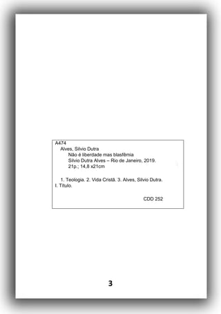3
A474
Alves, Silvio Dutra
Não é liberdade mas blasfêmia
Silvio Dutra Alves – Rio de Janeiro, 2019.
21p.; 14,8 x21cm
1. Teologia. 2. Vida Cristã. 3. Alves, Silvio Dutra.
I. Título.
CDD 252
 