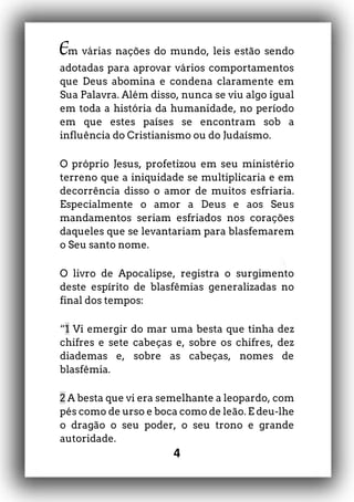 4
Em várias nações do mundo, leis estão sendo
adotadas para aprovar vários comportamentos
que Deus abomina e condena claramente em
Sua Palavra. Além disso, nunca se viu algo igual
em toda a história da humanidade, no período
em que estes países se encontram sob a
influência do Cristianismo ou do Judaísmo.
O próprio Jesus, profetizou em seu ministério
terreno que a iniquidade se multiplicaria e em
decorrência disso o amor de muitos esfriaria.
Especialmente o amor a Deus e aos Seus
mandamentos seriam esfriados nos corações
daqueles que se levantariam para blasfemarem
o Seu santo nome.
O livro de Apocalipse, registra o surgimento
deste espírito de blasfêmias generalizadas no
final dos tempos:
“1 Vi emergir do mar uma besta que tinha dez
chifres e sete cabeças e, sobre os chifres, dez
diademas e, sobre as cabeças, nomes de
blasfêmia.
2 A besta que vi era semelhante a leopardo, com
pés como de urso e boca como de leão. E deu-lhe
o dragão o seu poder, o seu trono e grande
autoridade.
 