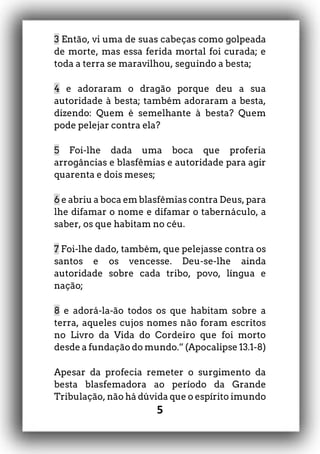 5
3 Então, vi uma de suas cabeças como golpeada
de morte, mas essa ferida mortal foi curada; e
toda a terra se maravilhou, seguindo a besta;
4 e adoraram o dragão porque deu a sua
autoridade à besta; também adoraram a besta,
dizendo: Quem é semelhante à besta? Quem
pode pelejar contra ela?
5 Foi-lhe dada uma boca que proferia
arrogâncias e blasfêmias e autoridade para agir
quarenta e dois meses;
6 e abriu a boca em blasfêmias contra Deus, para
lhe difamar o nome e difamar o tabernáculo, a
saber, os que habitam no céu.
7 Foi-lhe dado, também, que pelejasse contra os
santos e os vencesse. Deu-se-lhe ainda
autoridade sobre cada tribo, povo, língua e
nação;
8 e adorá-la-ão todos os que habitam sobre a
terra, aqueles cujos nomes não foram escritos
no Livro da Vida do Cordeiro que foi morto
desde a fundação do mundo.” (Apocalipse 13.1-8)
Apesar da profecia remeter o surgimento da
besta blasfemadora ao período da Grande
Tribulação, não há dúvida que o espírito imundo
 