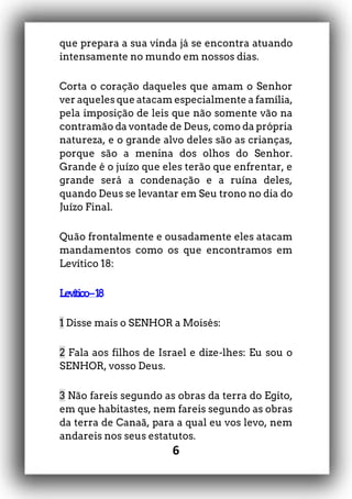 6
que prepara a sua vinda já se encontra atuando
intensamente no mundo em nossos dias.
Corta o coração daqueles que amam o Senhor
ver aqueles que atacam especialmente a família,
pela imposição de leis que não somente vão na
contramão da vontade de Deus, como da própria
natureza, e o grande alvo deles são as crianças,
porque são a menina dos olhos do Senhor.
Grande é o juízo que eles terão que enfrentar, e
grande será a condenação e a ruína deles,
quando Deus se levantar em Seu trono no dia do
Juízo Final.
Quão frontalmente e ousadamente eles atacam
mandamentos como os que encontramos em
Levítico 18:
Levítico–18
1 Disse mais o SENHOR a Moisés:
2 Fala aos filhos de Israel e dize-lhes: Eu sou o
SENHOR, vosso Deus.
3 Não fareis segundo as obras da terra do Egito,
em que habitastes, nem fareis segundo as obras
da terra de Canaã, para a qual eu vos levo, nem
andareis nos seus estatutos.
 
