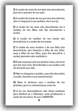 8
13 A nudez da irmã de tua mãe não descobrirás;
pois ela é parenta de tua mãe.
14 A nudez do irmão de teu pai não descobrirás;
não te chegarás à sua mulher; ela é tua tia.
15 A nudez de tua nora não descobrirás; ela é
mulher de teu filho; não lhe descobrirás a
nudez.
16 A nudez da mulher de teu irmão não
descobrirás; é a nudez de teu irmão.
17 A nudez de uma mulher e de sua filha não
descobrirás; não tomarás a filha de seu filho,
nem a filha de sua filha, para lhe descobrir a
nudez; parentes são; maldade é.
18 E não tomarás com tua mulher outra, de sorte
que lhe seja rival, descobrindo a sua nudez com
ela durante sua vida.
19 Não te chegarás à mulher, para lhe descobrir
a nudez, durante a sua menstruação.
20 Nem te deitarás com a mulher de teu
próximo, para te contaminares com ela.
21 E da tua descendência não darás nenhum
para dedicar-se a Moloque, nem profanarás o
nome de teu Deus. Eu sou o SENHOR.
 