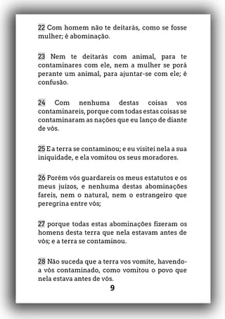 9
22 Com homem não te deitarás, como se fosse
mulher; é abominação.
23 Nem te deitarás com animal, para te
contaminares com ele, nem a mulher se porá
perante um animal, para ajuntar-se com ele; é
confusão.
24 Com nenhuma destas coisas vos
contaminareis, porque com todas estas coisas se
contaminaram as nações que eu lanço de diante
de vós.
25 E a terra se contaminou; e eu visitei nela a sua
iniquidade, e ela vomitou os seus moradores.
26 Porém vós guardareis os meus estatutos e os
meus juízos, e nenhuma destas abominações
fareis, nem o natural, nem o estrangeiro que
peregrina entre vós;
27 porque todas estas abominações fizeram os
homens desta terra que nela estavam antes de
vós; e a terra se contaminou.
28 Não suceda que a terra vos vomite, havendo-
a vós contaminado, como vomitou o povo que
nela estava antes de vós.
 