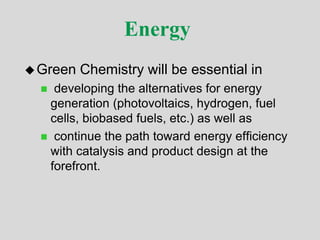 Energy
Green Chemistry will be essential in
 developing the alternatives for energy
generation (photovoltaics, hydrogen, fuel
cells, biobased fuels, etc.) as well as
 continue the path toward energy efficiency
with catalysis and product design at the
forefront.
 