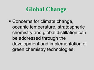 Global Change
 Concerns for climate change,
oceanic temperature, stratospheric
chemistry and global distillation can
be addressed through the
development and implementation of
green chemistry technologies.
 
