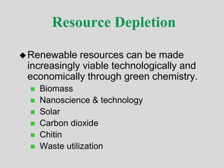 Resource Depletion
Renewable resources can be made
increasingly viable technologically and
economically through green chemistry.
 Biomass
 Nanoscience & technology
 Solar
 Carbon dioxide
 Chitin
 Waste utilization
 
