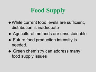 Food Supply
While current food levels are sufficient,
distribution is inadequate
 Agricultural methods are unsustainable
 Future food production intensity is
needed.
 Green chemistry can address many
food supply issues
 