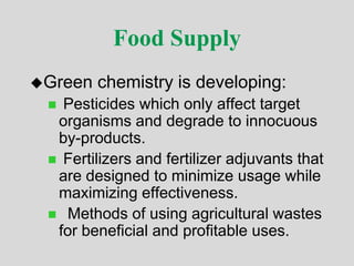 Food Supply
Green chemistry is developing:
 Pesticides which only affect target
organisms and degrade to innocuous
by-products.
 Fertilizers and fertilizer adjuvants that
are designed to minimize usage while
maximizing effectiveness.
 Methods of using agricultural wastes
for beneficial and profitable uses.
 